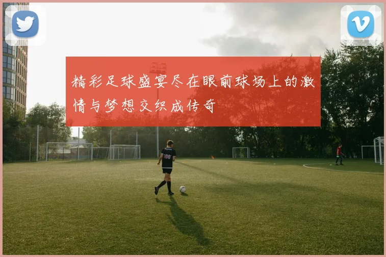 精彩足球盛宴尽在眼前球场上的激情与梦想交织成传奇