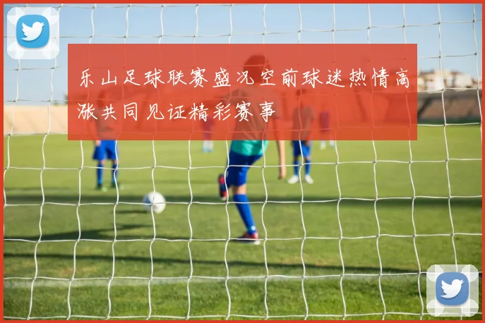 乐山足球联赛盛况空前球迷热情高涨共同见证精彩赛事