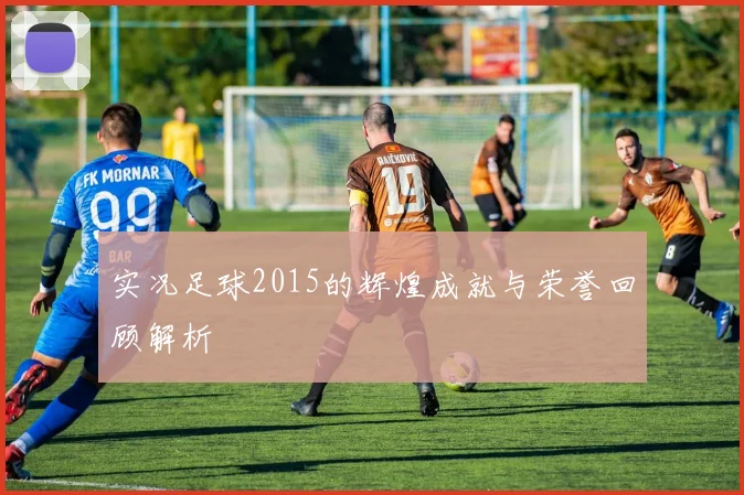 实况足球2015的辉煌成就与荣誉回顾解析